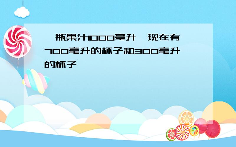 一瓶果汁1000毫升,现在有700毫升的杯子和300毫升的杯子