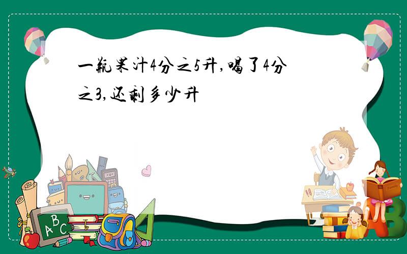 一瓶果汁4分之5升,喝了4分之3,还剩多少升