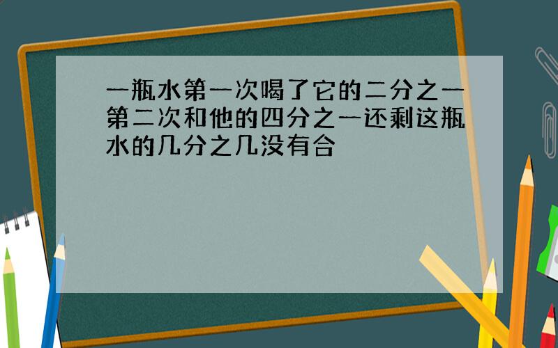 一瓶水第一次喝了它的二分之一第二次和他的四分之一还剩这瓶水的几分之几没有合