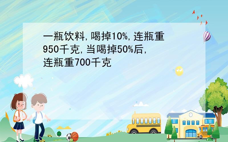 一瓶饮料,喝掉10%,连瓶重950千克,当喝掉50%后,连瓶重700千克