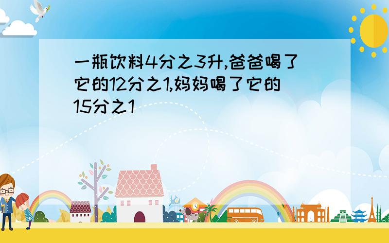 一瓶饮料4分之3升,爸爸喝了它的12分之1,妈妈喝了它的15分之1