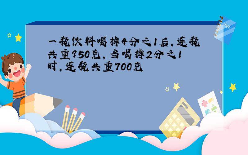 一瓶饮料喝掉4分之1后,连瓶共重950克,当喝掉2分之1时,连瓶共重700克