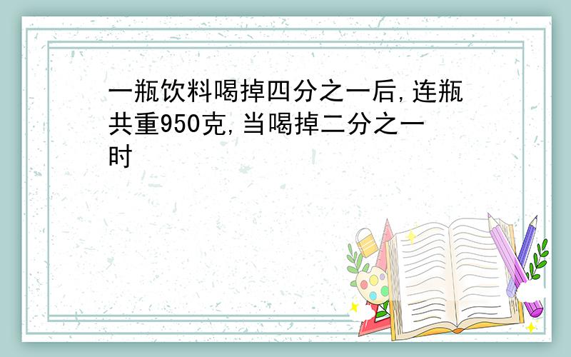 一瓶饮料喝掉四分之一后,连瓶共重950克,当喝掉二分之一时