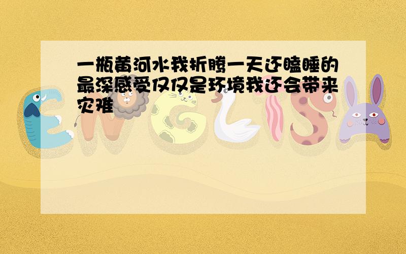 一瓶黄河水我折腾一天还瞌睡的最深感受仅仅是环境我还会带来灾难