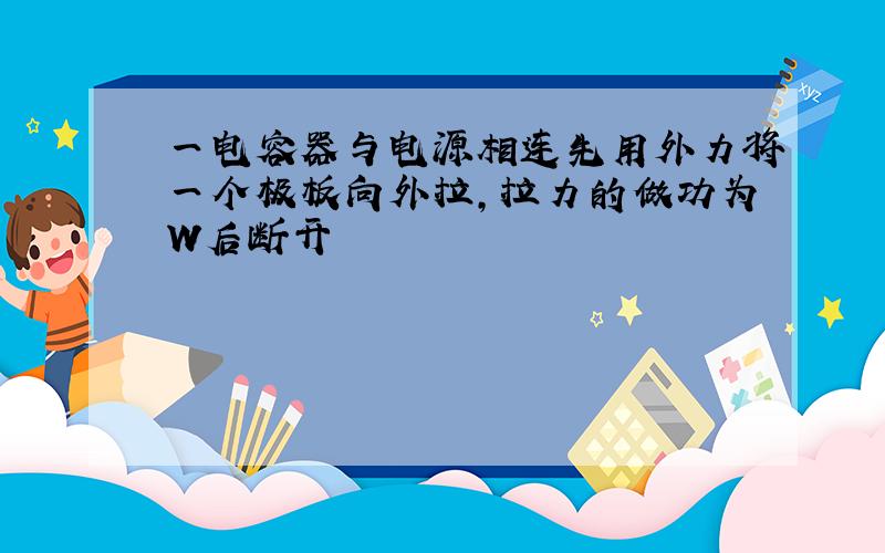 一电容器与电源相连先用外力将一个极板向外拉,拉力的做功为W后断开