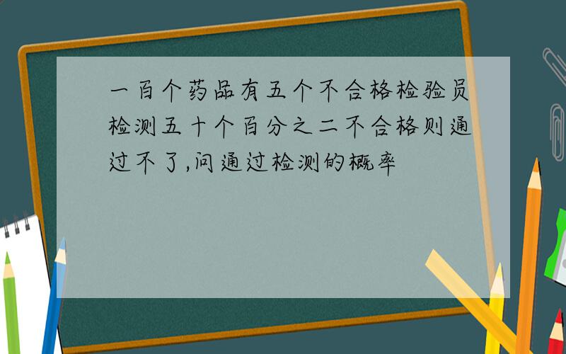 一百个药品有五个不合格检验员检测五十个百分之二不合格则通过不了,问通过检测的概率