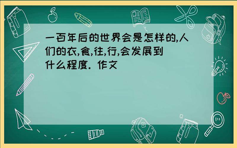 一百年后的世界会是怎样的,人们的衣,食,往,行,会发展到什么程度. 作文