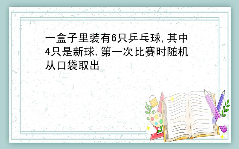 一盒子里装有6只乒乓球,其中4只是新球,第一次比赛时随机从口袋取出