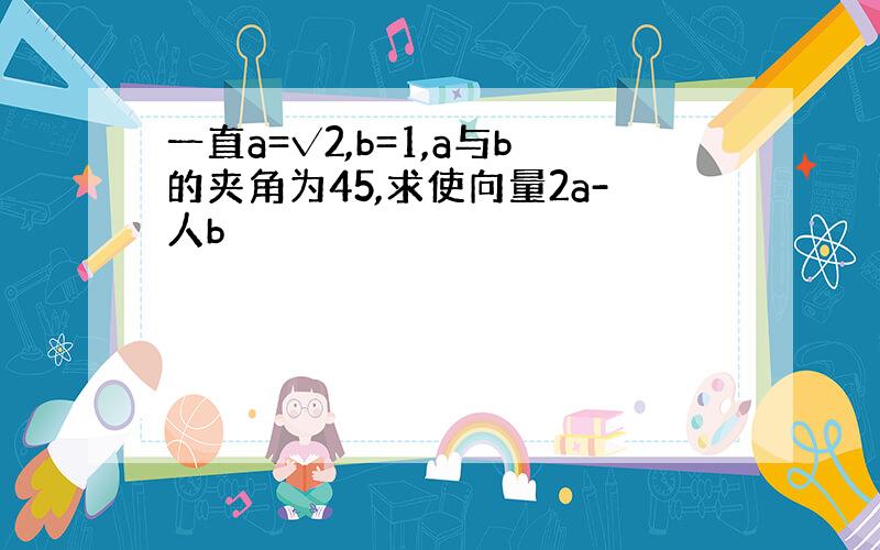 一直a=√2,b=1,a与b的夹角为45,求使向量2a-人b