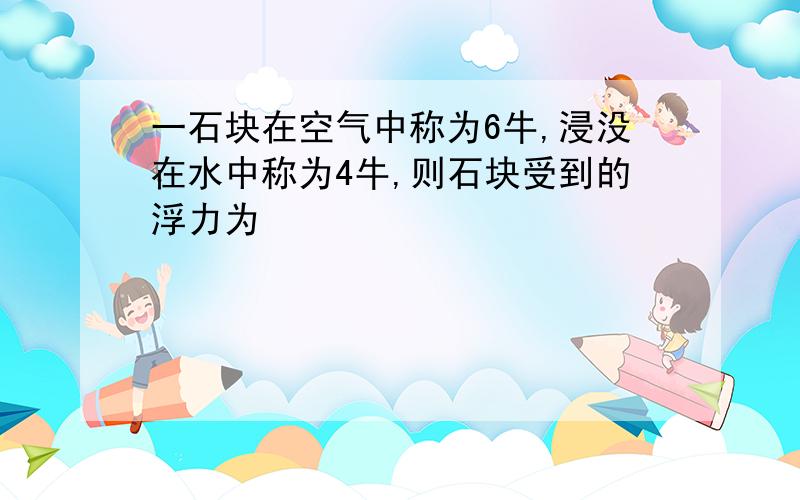 一石块在空气中称为6牛,浸没在水中称为4牛,则石块受到的浮力为