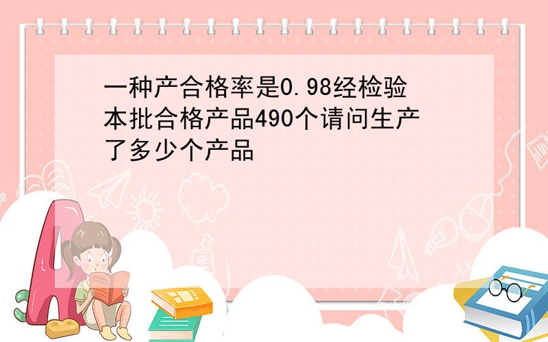 一种产合格率是0.98经检验本批合格产品490个请问生产了多少个产品