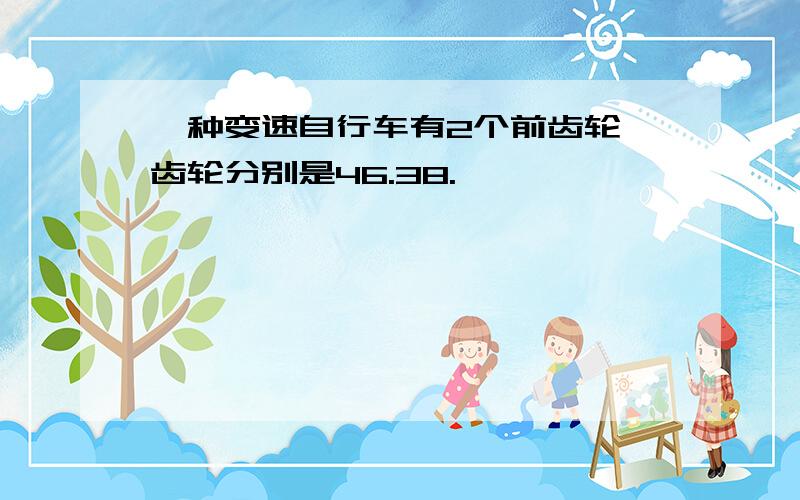 一种变速自行车有2个前齿轮,齿轮分别是46.38.