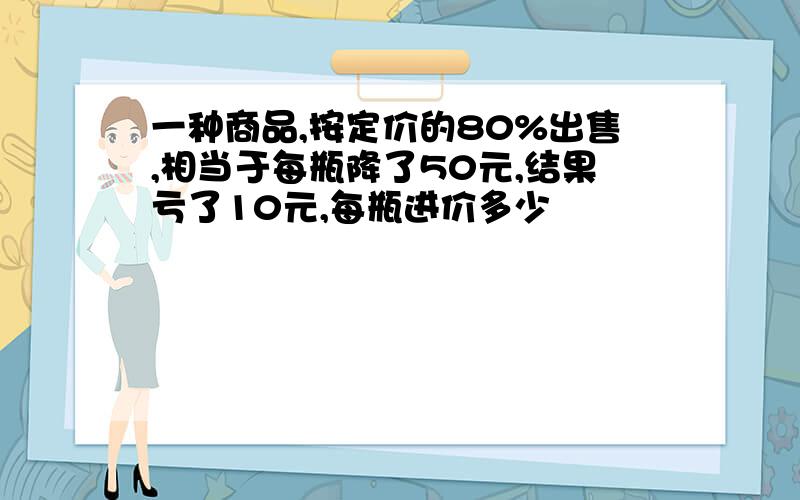 一种商品,按定价的80%出售,相当于每瓶降了50元,结果亏了10元,每瓶进价多少