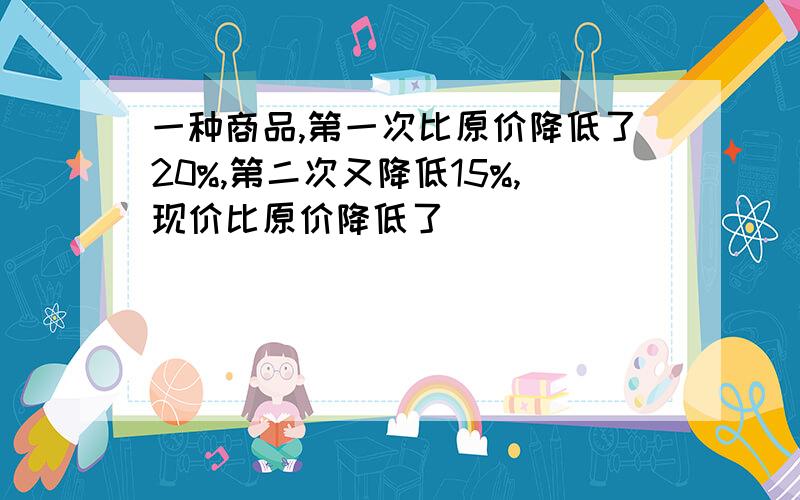 一种商品,第一次比原价降低了20%,第二次又降低15%,现价比原价降低了