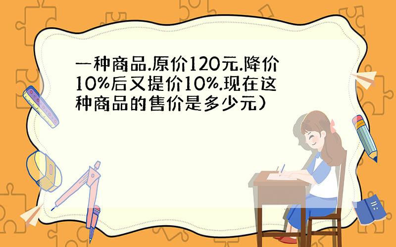 一种商品.原价120元.降价10%后又提价10%.现在这种商品的售价是多少元)