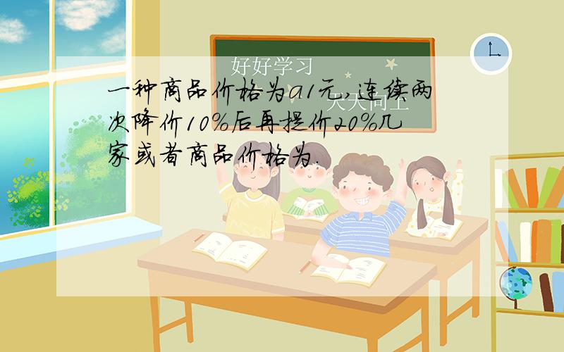 一种商品价格为a1元,连续两次降价10%后再提价20%几家或者商品价格为.