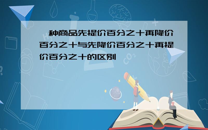 一种商品先提价百分之十再降价百分之十与先降价百分之十再提价百分之十的区别