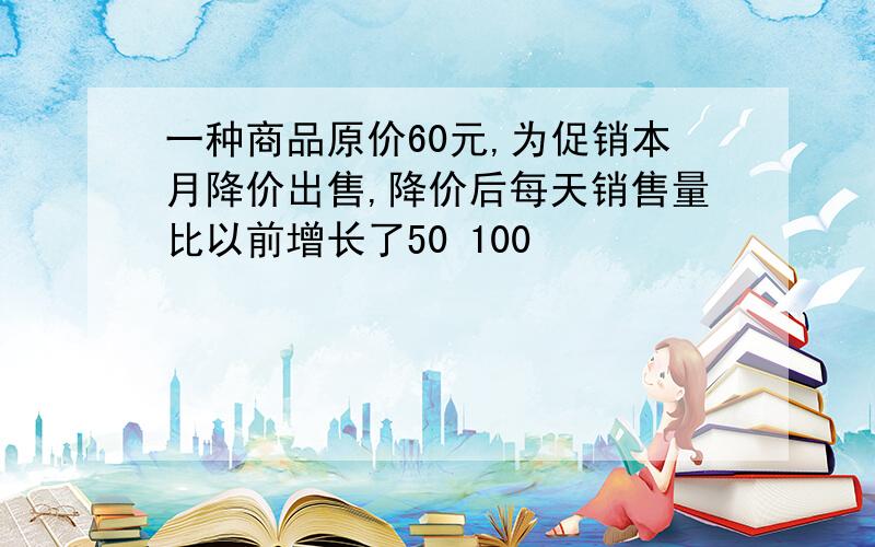 一种商品原价60元,为促销本月降价出售,降价后每天销售量比以前增长了50 100