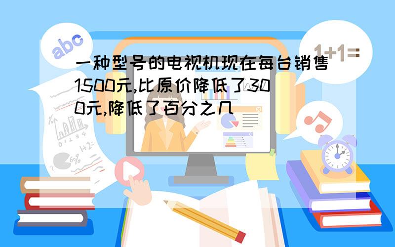 一种型号的电视机现在每台销售1500元,比原价降低了300元,降低了百分之几