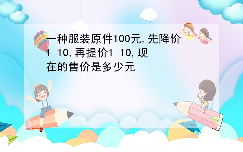 一种服装原件100元,先降价1 10,再提价1 10,现在的售价是多少元