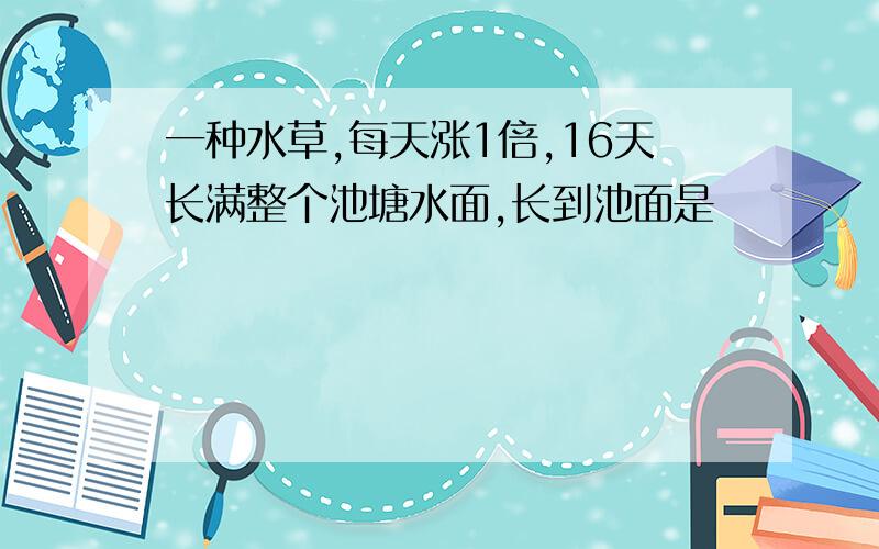 一种水草,每天涨1倍,16天长满整个池塘水面,长到池面是