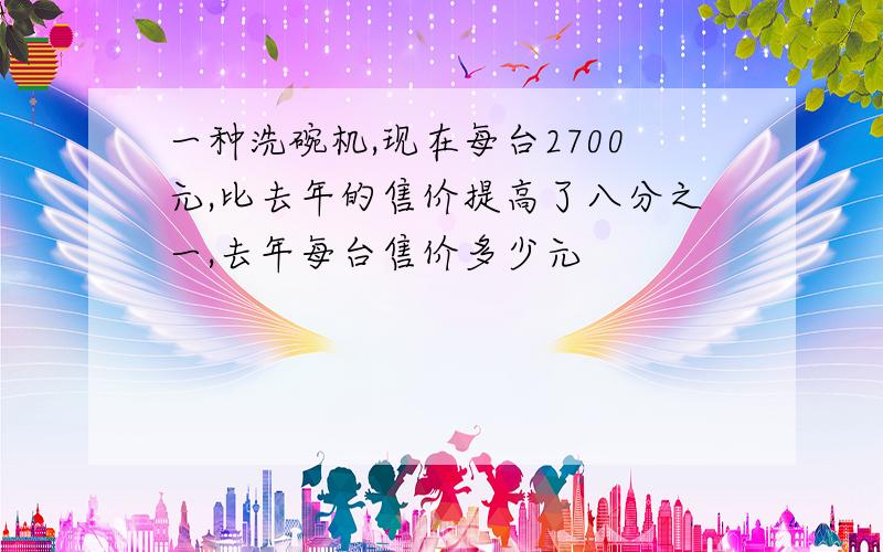 一种洗碗机,现在每台2700元,比去年的售价提高了八分之一,去年每台售价多少元