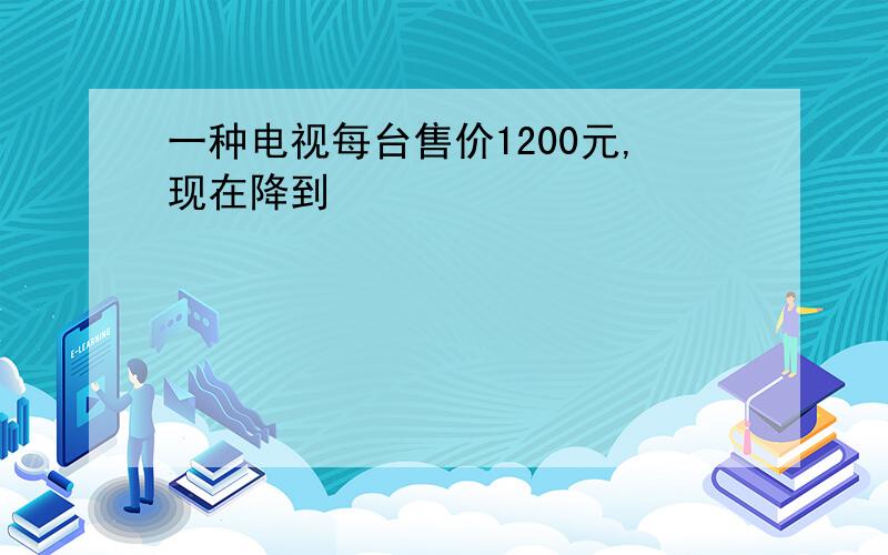 一种电视每台售价1200元,现在降到