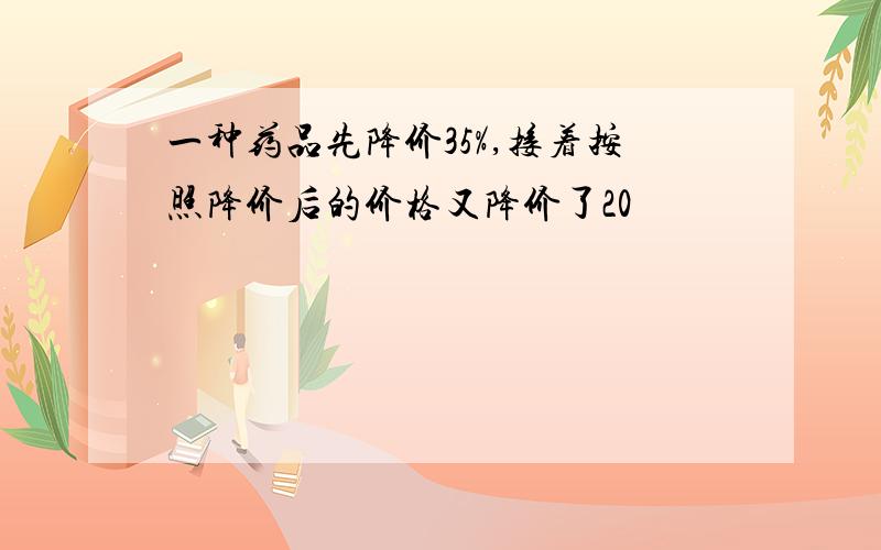 一种药品先降价35%,接着按照降价后的价格又降价了20