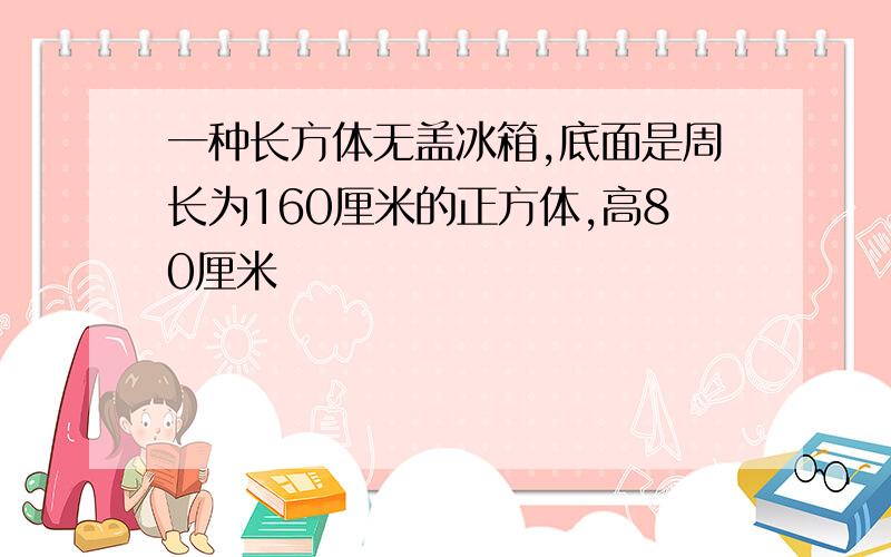 一种长方体无盖冰箱,底面是周长为160厘米的正方体,高80厘米