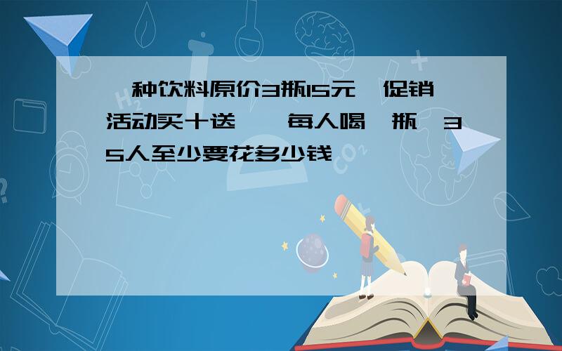 一种饮料原价3瓶15元,促销活动买十送一,每人喝一瓶,35人至少要花多少钱