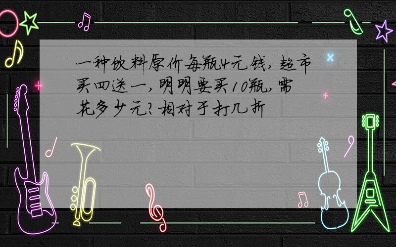 一种饮料原价每瓶4元钱,超市买四送一,明明要买10瓶,需花多少元?相对于打几折