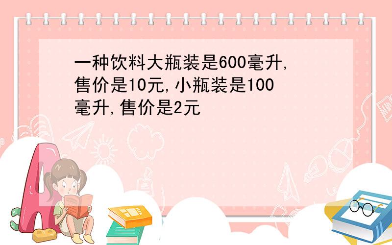 一种饮料大瓶装是600毫升,售价是10元,小瓶装是100毫升,售价是2元