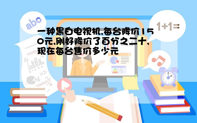 一种黑白电视机,每台降价150元,刚好降价了百分之二十,现在每台售价多少元