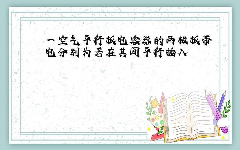 一空气平行板电容器的两极板带电分别为若在其间平行插入