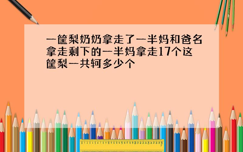 一筐梨奶奶拿走了一半妈和爸名拿走剩下的一半妈拿走17个这筐梨一共轲多少个