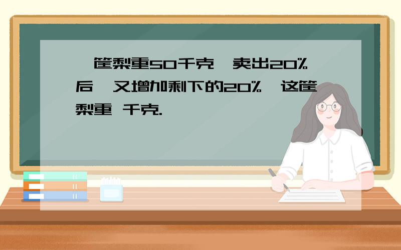 一筐梨重50千克,卖出20%后,又增加剩下的20%,这筐梨重 千克.