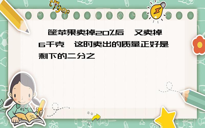 一筐苹果卖掉20%后,又卖掉6千克,这时卖出的质量正好是剩下的二分之一