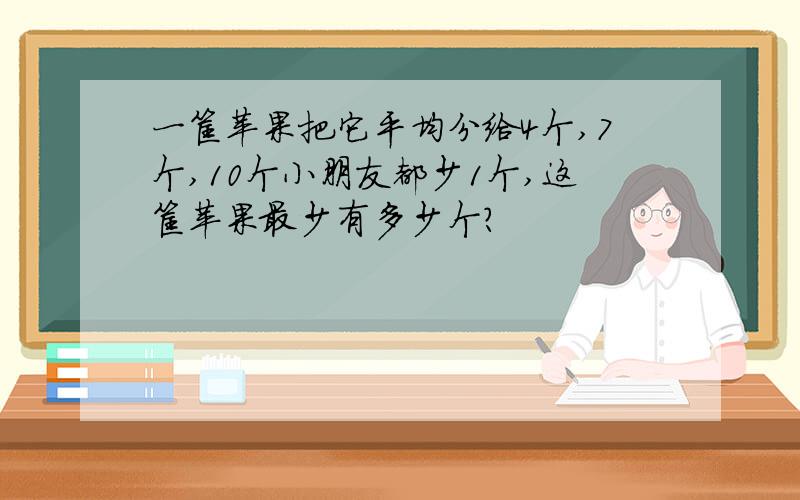 一筐苹果把它平均分给4个,7个,10个小朋友都少1个,这筐苹果最少有多少个?