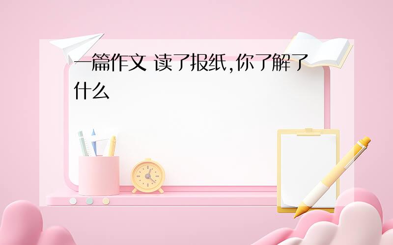 一篇作文 读了报纸,你了解了什么