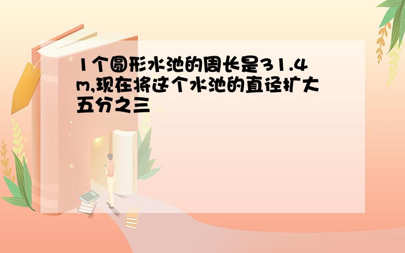 1个圆形水池的周长是31.4m,现在将这个水池的直径扩大五分之三