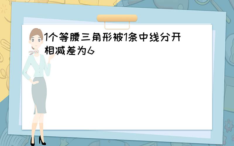 1个等腰三角形被1条中线分开相减差为6