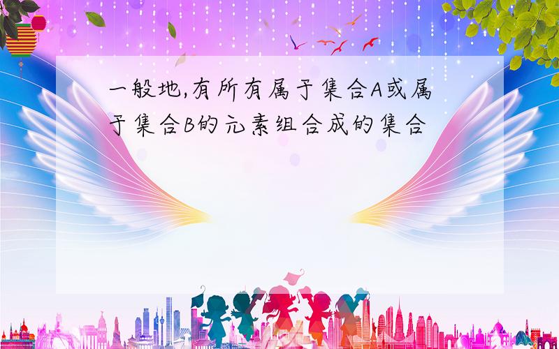 一般地,有所有属于集合A或属于集合B的元素组合成的集合