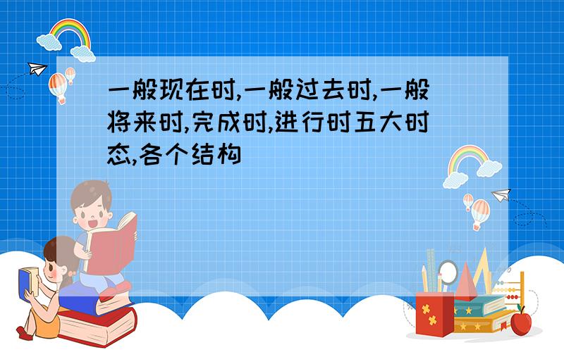 一般现在时,一般过去时,一般将来时,完成时,进行时五大时态,各个结构