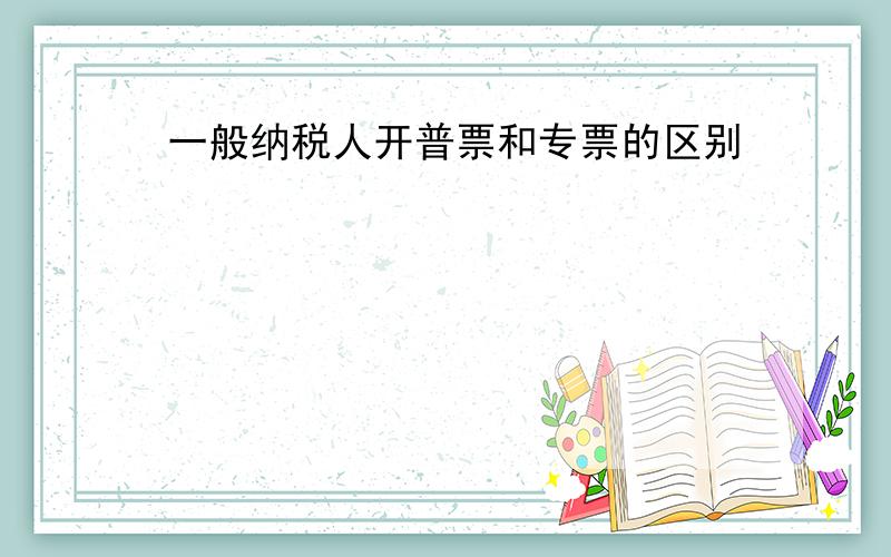 一般纳税人开普票和专票的区别