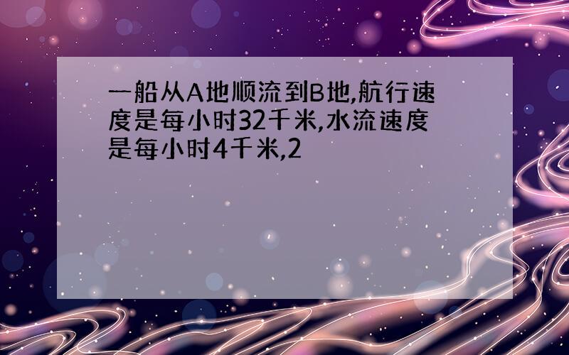 一船从A地顺流到B地,航行速度是每小时32千米,水流速度是每小时4千米,2