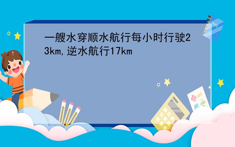 一艘水穿顺水航行每小时行驶23km,逆水航行17km