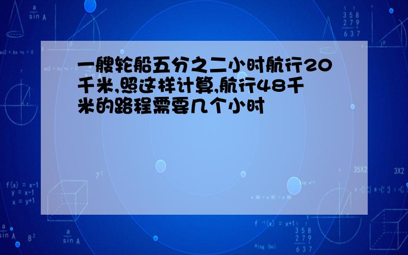 一艘轮船五分之二小时航行20千米,照这样计算,航行48千米的路程需要几个小时