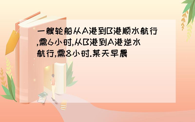 一艘轮船从A港到B港顺水航行,需6小时,从B港到A港逆水航行,需8小时.某天早晨