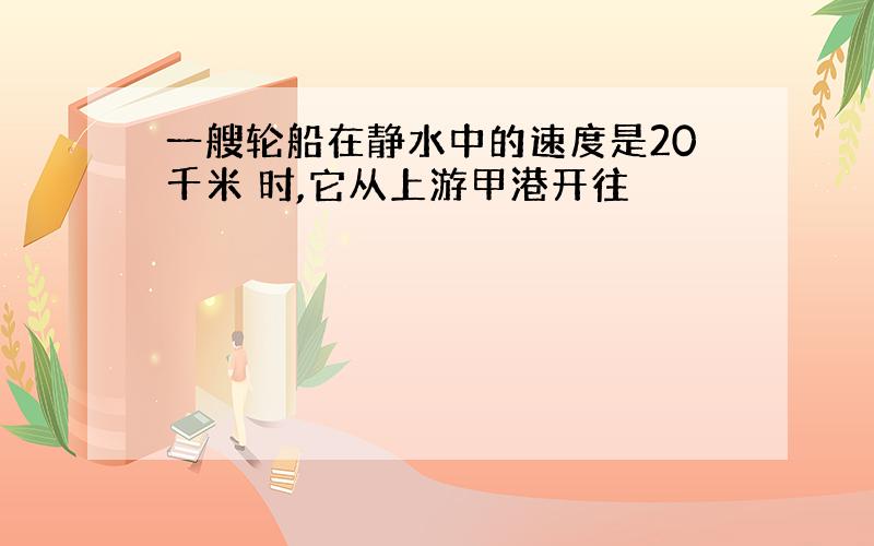 一艘轮船在静水中的速度是20千米 时,它从上游甲港开往