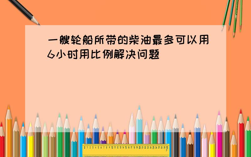 一艘轮船所带的柴油最多可以用6小时用比例解决问题